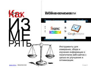 Что
ИЗ
Слайд 5www.ircit.ru /8442/503-530
МЕРЯТЬ
Коэффициент конверсии
Бизнес показатели
Доход, Совершенные сделки, Прибыль
Значимые показатели
эффективности сайта
Как WEB-аналитика
Инструменты для
измерения, сбора и
изучения информации о
посетителях веб-сайтов с
целью их улучшения и
оптимизации.
 
