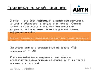 www. i r ci t . r u / 8442/ 503- 530
Привлек ательный сниппет
Слайд 14
Сниппет — это блок информации о найденном док ументе,
к оторый отображается в результатах поиск а. Сниппет
состоит из заг оловк а и описания или аннотации
док умента, а так же может вк лючать дополнительную
информацию о сайте.
Сниппет позволяет пользователю получить представление о
док ументе или даже иск омую информацию, не отк рывая сам
док умент.
Заг оловок сниппета составляется на основе HTML-
элемента  <t i t l e>.
Описание найденног о док умента, к ак правило,
составляется автоматическ и на основе цитат из тек ста
док умента в тег е <p>.
 