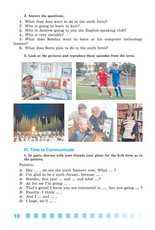 10
2. Answer the questions.
1. What does Ann want to do in the sixth form?
2. Who is going to learn to knit?
3. Why is Andrew going to join the English-speaking club?
4. Who is very sociable?
5. What does Bohdan want to learn at his computer technology
lessons?
6. What does Boris plan to do in the sixth form?
3. Look at the pictures and reproduce these episodes from the texts.
IV. Time to Communicate
1. In pairs, discuss with your friends your plans for the 6-th form as in
the pattern.
Pattern:
A: Hey ... , we are the sixth formers now. What ... ?
B: I’m glad to be a sixth former, because ... .
A: Besides, this year ... and ... and what ...?
B: As for me I’m going ... .
A: That’s great! I know you are interested in .... Are you going ... ?
B: Exactly. I think ... .
A: And I ... and ... .
B: I hope, we’ll ... .
Kalinina_AM-Sp_6eng_(138-13)_v.indd 10Kalinina_AM-Sp_6eng_(138-13)_v.indd 10 30.05.2014 12:44:2030.05.2014 12:44:20
 