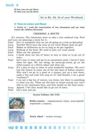 102
Unit 4
2) how you can get there;
3) what you can do there.
Go to Ex. 53, 54 of your Workbook
V. Time to Listen and Read.
1. Listen to / read the conversation of two classmates and say what
routes the children discussed.
CHOOSING A ROUTE
It’s autumn. The classmates want to take a nice weekend trip. Paul
and Lucy are planning a route for it.
Paul: Isn’t it wonderful that we are all going on a trip on Saturday!
Lucy: Terrific! We’ll have the time of our lives! Where shall we go?
Paul: Makes no difference to me as long as we get together.
Lucy: Nothing of the kind. We need to plan our route ahead.
Paul: What are the options?
Lucy: I think there are two of them: to stay in town or to go out of
town.
Paul: Let’s stay in town and go to an amusement park. I haven’t been
there for ages. We can swing, do merry-go-round, go on the
roller-coaster or a Ferris wheel and what not.
Lucy: It’s a pity to stay in town in such wonderful weather. We can’t
lose the chance to enjoy one of the last days of Indian summer.
Why don’t we go to a pond or a stream, put up a tent there,
make a fire and cook fish soup on it? And besides, I am a great
“outdoors”!
Paul: I am not a big fan of nature, you know, but there is something
in what you say. These are the days to tempt anyone out. Let’s
talk to our classmates first, and then decide on the final route.
Lucy: Agreed. I bet they would like to go out of town.
Paul: Let’s wait and see.
Across Culture: the USA
Roller-coaster – àìåðèêàíñüêі ãіðêè, ïîïóëÿðíèé
àòðàêöіîí ó ïàðêàõ.
Ferris wheel – êîëåñî îãëÿäó.
Kalinina_AM-Sp_6eng_(138-13)_v.indd 102Kalinina_AM-Sp_6eng_(138-13)_v.indd 102 30.05.2014 12:44:3430.05.2014 12:44:34
 