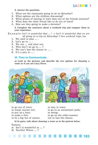 103
lesson 1
2. Answer the questions.
1. What are the classmates going to do on Saturday?
2. What options are the children discussing?
3. What pluses of staying in town does one of the friends mention?
4. What does the other friend like to do out of town?
5. How are they going to make a decision?
3. Complete the sentences about a weekend trip and compare them to
your experience.
E x a m p l e: Isn’t it wonderful that ... ! → Isn’t it wonderful that we are
all going on a trip on Saturday! I love weekend trips, too.
1. We need to plan ... .
2. Let’s go to ... .
3. We can ... and what not.
4. Why don’t we go to ... ?
5. We can’t lose the chance to ... .
6. It’s a pity to ... .
VI. Time to Communicate.
a) Look at the pictures and describe the two options for choosing a
route as if you are Lucy/Steve.
to go out of town; to stay in town;
to tempt anyone out; to go to an amusement park;
to put up a tent; to swing;
to make a fire; to go on the roller-coaster;
to be a big fan of nature. not to lose the chance.
b) In pairs, talk about choosing a route as in the pattern below.
Pattern:
A: Isn’t it wonderful to ... ?
B: Terrific! Where ... ?
Kalinina_AM-Sp_6eng_(138-13)_v.indd 103Kalinina_AM-Sp_6eng_(138-13)_v.indd 103 30.05.2014 12:44:3430.05.2014 12:44:34
 