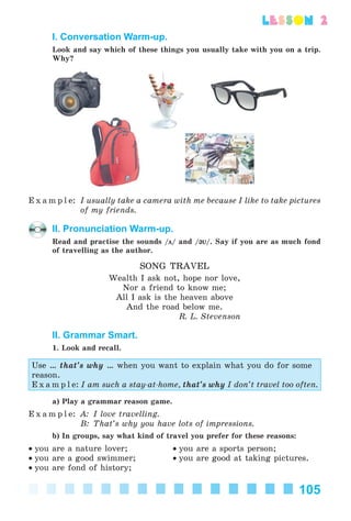 105
lesson 2
I. Conversation Warm-up.
Look and say which of these things you usually take with you on a trip.
Why?
E x a m p l e: I usually take a camera with me because I like to take pictures
of my friends.
II. Pronunciation Warm-up.
Read and practise the sounds /ц/ and /@V@V/. Say if you are as much fond
of travelling as the author.
SONG TRAVEL
Wealth I ask not, hope nor love,
Nor a friend to know me;
All I ask is the heaven above
And the road below me.
R. L. Stevenson
II. Grammar Smart.
1. Look and recall.
Use … that’s why … when you want to explain what you do for some
reason.
E x a m p l e: I am such a stay-at-home, that’s why I don’t travel too often.
a) Play a grammar reason game.
E x a m p l e: A: I love travelling.
B: That’s why you have lots of impressions.
b) In groups, say what kind of travel you prefer for these reasons:
• you are a nature lover; • you are a sports person;
• you are a good swimmer; • you are good at taking pictures.
• you are fond of history;
Kalinina_AM-Sp_6eng_(138-13)_v.indd 105Kalinina_AM-Sp_6eng_(138-13)_v.indd 105 30.05.2014 12:44:3530.05.2014 12:44:35
 