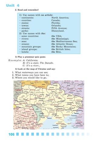 106
Unit 4
2. Read and remember!
1) Use names with no article:
– continents: North America;
– counties: Canada;
– states: Florida;
– towns: Orlando;
– streets: Fifth Avenue;
– parks: Disneyland.
2) Use names with the:
– some countries: the USA;
– rivers: the Mississippi;
– seas: the Mediterranean Sea;
– oceans: the Atlantic Ocean;
– mountain groups: the Rocky Mountains;
– island groups: the British Isles;
– hotels: the Ritz.
1) Play a grammar quiz game.
E x a m p l e: A: California.
B: It’s a state. The Danube.
C: It’s a river...
1) Look at the map of Ukraine and say:
1. What waterways you can see;
2. What towns you have been to;
3. Where you would like to go.
Kalinina_AM-Sp_6eng_(138-13)_v.indd 106Kalinina_AM-Sp_6eng_(138-13)_v.indd 106 30.05.2014 12:44:3530.05.2014 12:44:35
 
