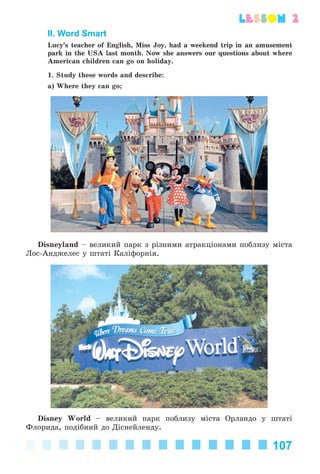 107
lesson 2
II. Word Smart
Lucy’s teacher of English, Miss Joy, had a weekend trip in an amusement
park in the USA last month. Now she answers our questions about where
American children can go on holiday.
1. Study these words and describe:
a) Where they can go;
Disneyland – âåëèêèé ïàðê ç ðіçíèìè àòðàêöіîíàìè ïîáëèçó ìіñòà
Ëîñ-Àíäæåëåñ ó øòàòі Êàëіôîðíіÿ.
Disney World – âåëèêèé ïàðê ïîáëèçó ìіñòà Îðëàíäî ó øòàòі
Ôëîðèäà, ïîäіáíèé äî Äіñíåéëåíäó.
Kalinina_AM-Sp_6eng_(138-13)_v.indd 107Kalinina_AM-Sp_6eng_(138-13)_v.indd 107 30.05.2014 12:44:3530.05.2014 12:44:35
 