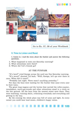 109
lesson 2
Go to Ex. 57, 58 of your Workbook
V. Time to Listen and Read.
1. Listen to / read the story about the funfair and answer the following
questions.
1. What happened in town one Saturday morning?
2. What attractions were there?
3. Where did Val’s friends go?
AT THE FUNFAIR
“It’s here!” cried George across the yard one fine Saturday morning.
“It’s never!” shouted Val back. “Well, George, let’s go over there at
once. When did it come?”
“Probably last night. There wasn’t anything yesterday.”
For days the boys were waiting for the funfair that came every year
to their town.
The great long wagons and the lorries that carried the roller-coaster,
roundabout, merry-go-rounds and other attractions stood in a circle on
the fair ground. All the boys from the nearest street were there. They
were watching, running about, criticizing everybody and everything and
getting in the way.
By the evening the whole place was full of noise and light. In every
corner you could hear loud music, children’s happy voices.
Kalinina_AM-Sp_6eng_(138-13)_v.indd 109Kalinina_AM-Sp_6eng_(138-13)_v.indd 109 30.05.2014 12:44:3630.05.2014 12:44:36
 