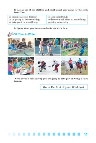 11
2. Act as one of the children and speak about your plans for the sixth
form. Use:
to become a sixth former;
to be going to do something;
to take part in something;
to join something;
to devote much time to something;
to enjoy something.
3. Speak about your future studies in the sixth form.
VI. Time to Write
Write about a new activity you are going to take part in being a sixth
former.
Go to Ex. 3, 4 of your Workbook
Kalinina_AM-Sp_6eng_(138-13)_v.indd 11Kalinina_AM-Sp_6eng_(138-13)_v.indd 11 30.05.2014 12:44:2130.05.2014 12:44:21
 
