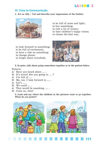 111
lesson 2
VI. Time to Communicate.
1. Act as Ally / Val and describe your impressions of the funfair.
to be full of noise and light;
to buy something;
to cost a lot of money;
to hear children’s happy voices;
to choose the best way.
to look forward to something;
to be full of excitement;
to have a ride on something;
to change places;
to forget about everybody.
2. In pairs, talk about going somewhere together as in the pattern below.
Pattern:
A: Have you heard about ... .
B: It’s never! Are you going to ... ?
A: I’m full of ...
B: Me, too. I look forward to ... .
A: Let’s ... .
B: We could ... .
A: That would be smashing. ... .
B: Come on, then!
3. Look and say where the children in the pictures want to go together.
What do you prefer?
Kalinina_AM-Sp_6eng_(138-13)_v.indd 111Kalinina_AM-Sp_6eng_(138-13)_v.indd 111 30.05.2014 12:44:3630.05.2014 12:44:36
 