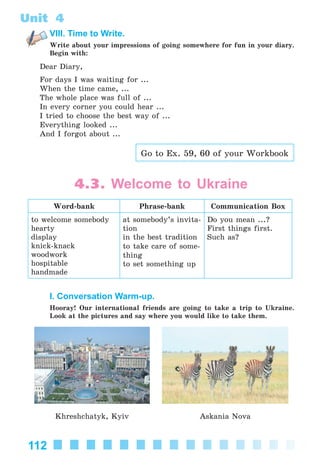 112
Unit 4
VIII. Time to Write.
Write about your impressions of going somewhere for fun in your diary.
Begin with:
Dear Diary,
For days I was waiting for ...
When the time came, ...
The whole place was full of ...
In every corner you could hear ...
I tried to choose the best way of ...
Everything looked ...
And I forgot about ...
Go to Ex. 59, 60 of your Workbook
4.3. Welcome to Ukraine
Word-bank Phrase-bank Communication Box
to welcome somebody
hearty
display
knick-knack
woodwork
hospitable
handmade
at somebody’s invita-
tion
in the best tradition
to take care of some-
thing
to set something up
Do you mean ...?
First things first.
Such as?
I. Conversation Warm-up.
Hooray! Our international friends are going to take a trip to Ukraine.
Look at the pictures and say where you would like to take them.
Khreshchatyk, Kyiv Askania Nova
Kalinina_AM-Sp_6eng_(138-13)_v.indd 112Kalinina_AM-Sp_6eng_(138-13)_v.indd 112 30.05.2014 12:44:3630.05.2014 12:44:36
 