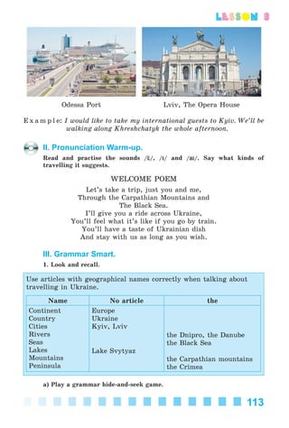 113
lesson 3
Odessa Port Lviv, The Opera House
E x a m p l e: I would like to take my international guests to Kyiv. We’ll be
walking along Khreshchatyk the whole afternoon.
II. Pronunciation Warm-up.
Read and practise the sounds / /, /I/ and /aIaI/. Say what kinds of
travelling it suggests.
WELCOME POEM
Let’s take a trip, just you and me,
Through the Carpathian Mountains and
The Black Sea.
I’ll give you a ride across Ukraine,
You’ll feel what it’s like if you go by train.
You’ll have a taste of Ukrainian dish
And stay with us as long as you wish.
III. Grammar Smart.
1. Look and recall.
Use articles with geographical names correctly when talking about
travelling in Ukraine.
Name No article the
Continent
Country
Cities
Rivers
Seas
Lakes
Mountains
Peninsula
Europe
Ukraine
Kyiv, Lviv
Lake Svytyaz
the Dnipro, the Danube
the Black Sea
the Carpathian mountains
the Crimea
a) Play a grammar hide-and-seek game.
Kalinina_AM-Sp_6eng_(138-13)_v.indd 113Kalinina_AM-Sp_6eng_(138-13)_v.indd 113 30.05.2014 12:44:3630.05.2014 12:44:36
 
