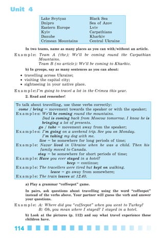 114
Unit 4
Lake Svytyaz Black Sea
Dnipro Sea of Azov
Eastern Europe Lviv
Kyiv Carpathians
Danube Kharkiv
Crimean Mountains Central Ukraine
In two teams, name as many places as you can with/without an article.
E x a m p l e: Team A (the): We’ll be coming round the Carpathian
Mountains.
Team B (no article): We’ll be coming to Kharkiv.
b) In groups, say as many sentences as you can about:
• travelling across Ukraine;
• visiting the capital city;
• sightseeing in your native place.
E x a m p l e:I’m going to travel a lot in the Crimea this year.
2. Read and remember!
To talk about travelling, use these verbs correctly:
come / bring = movement towards the speaker or with the speaker;
E x a m p l e s: We’ll be coming round the mountains.
Dad is coming back from Moscow tomorrow. I know he is
bringing a lot of presents.
go / take = movement away from the speaker;
E x a m p l e s: I’m going on a weekend trip. See you on Monday.
I’m taking my dog with me.
live = be somewhere for long periods of time;
E x a m p l e: Nazar lived in Ukraine when he was a child. Then his
family moved to Canada.
stay = be somewhere for short periods of time;
E x a m p l e: Have you ever stayed in a hotel?
keep = continue;
E x a m p l e: The travellers were tired but kept on walking.
leave = go away from somewhere;
E x a m p l e: The train leaves at 12.40.
a) Play a grammar “coffeepot” game.
In pairs, ask questions about travelling using the word “coffeepot”
instead of the verbs above. Your partner will guess the verb and answer
your questions.
E x a m p l e: A: Where did you “coffeepot” when you went to Turkey?
B: Oh, you mean where I stayed? I stayed in a hotel.
b) Look at the pictures (p. 112) and say what travel experience these
children have.
Kalinina_AM-Sp_6eng_(138-13)_v.indd 114Kalinina_AM-Sp_6eng_(138-13)_v.indd 114 30.05.2014 12:44:3630.05.2014 12:44:36
 