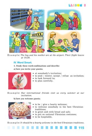 115
lesson 3
E x a m p l e: The boy and his mother are at the airport. Their flight leaves
at 10.30.
IV. Word Smart.
1. Study these word-combinations and describe:
a) how you invite your guests;
• at somebody’s invitation;
• to send / receive /accept / refuse an invitation;
• to look forward to;
• to plan carefully.
E x a m p l e: Our international friends visit us every summer at our
invitation.
b) how you welcome guests;
• to be / give a hearty welcome;
• to welcome somebody in the best Ukrainian
traditions;
• to greet smb with bread and salt;
• to put on national Ukrainian costumes;
• to be hospitable.
E x a m p l e: It should be a hearty welcome in the best Ukrainian traditions.
Kalinina_AM-Sp_6eng_(138-13)_v.indd 115Kalinina_AM-Sp_6eng_(138-13)_v.indd 115 30.05.2014 12:44:3630.05.2014 12:44:36
 