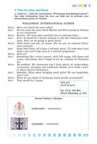 117
lesson 3
V. Time to Listen and Read.
1. Listen to / read the conversation “Welcoming International guests”.
Say what information from the text can help you to welcome your
international guests in Ukraine.
WELCOMING INTERNATIONAL GUESTS
Steve: Have you heard the news today?
Ann: Do you mean the news about Martha and Phil coming to Ukraine
at our invitation?
Steve: Exactly. We must plan carefully how to welcome them.
Ann: Sure. It should be a hearty welcome in the best Ukrainian tradi-
tions. How are we going to greet them?
Steve: With bread and salt, of course. We can put on national Ukrai-
nian costumes.
Ann: Good idea! Next, let’s have a welcome party. I’ll cook some local
dishes and you’ll take care of a cultural programme.
Steve: Such as?
Ann: Something like a short concert, with folk songs, folk dance and
music. And please, don’t forget to set up a display of Ukrainian
art.
Steve: No problem. My classmates and I have plenty of vyshyvankas,
vytynankas, pysankas and woodwork. Beside, we’ll make a post-
er about famous Ukrainians.
Ann: Splendid. What about bringing small gifts? We are hospitable,
aren’t we?
Steve: What do you think of handmade knick-knacks as presents?
Ann: They would do, I guess.
Across Culture: Ukraine
vyshyvanka – âèøèâàíêà.
vytynanka – âèòèíàíêà.
BrE gift
AmE present
See First Aid Kit,
Word Meaning, p. 215
Kalinina_AM-Sp_6eng_(138-13)_v.indd 117Kalinina_AM-Sp_6eng_(138-13)_v.indd 117 30.05.2014 12:44:3730.05.2014 12:44:37
 