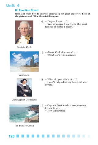 120
Unit 4
III. Function Smart.
Read and learn how to express admiration for great explorers. Look at
the pictures and fill in the mini-dialogues.
Captain Cook
a) – Do you know ... ?
– Yes, of course I do. He is the most
famous explorer I know.
Australia
b) – James Cook discovered ... .
– Wow! Isn’t it remarkable!
Christopher Columbus
c) – What do you think of ...?
– I can’t help admiring his great dis-
covery.
the Pacific Ocean
d) – Captain Cook made three journeys
by sea to ... .
– How admirable!
Kalinina_AM-Sp_6eng_(138-13)_v.indd 120Kalinina_AM-Sp_6eng_(138-13)_v.indd 120 30.05.2014 12:44:3730.05.2014 12:44:37
 
