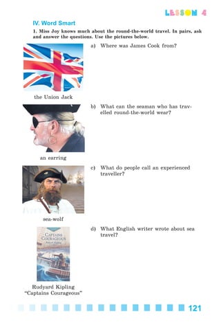 121
lesson 4
IV. Word Smart
1. Miss Joy knows much about the round-the-world travel. In pairs, ask
and answer the questions. Use the pictures below.
the Union Jack
a) Where was James Cook from?
an earring
b) What can the seaman who has trav-
elled round-the-world wear?
sea-wolf
c) What do people call an experienced
traveller?
Rudyard Kipling
“Captains Courageous”
d) What English writer wrote about sea
travel?
Kalinina_AM-Sp_6eng_(138-13)_v.indd 121Kalinina_AM-Sp_6eng_(138-13)_v.indd 121 30.05.2014 12:44:3730.05.2014 12:44:37
 