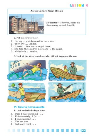 123
lesson 4
Across Culture: Great Britain
Gloucester – Ãëîñòåð, ìіñòî íà
ïіâäåííîìó çàõîäі Àíãëії.
2. Fill in nearly or near.
1. Harvey ... got drowned in the ocean.
2. They live ... London.
3. It took ... two hours to get there.
4. She told the children not to go ... the canal.
5. Michelle is ... twelve.
3. Look at the pictures and say what did not happen at the sea.
VI. Time to Communicate.
1. Look and tell the boy’s story.
1. Once I was travelling ... .
2. Unfortunately, I felt ... .
3. I was standing ... .
4. The sea was ... .
5. Suddenly I fell ... .
Kalinina_AM-Sp_6eng_(138-13)_v.indd 123Kalinina_AM-Sp_6eng_(138-13)_v.indd 123 30.05.2014 12:44:3830.05.2014 12:44:38
 