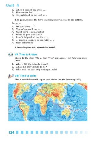 124
Unit 4
6. When I opened my eyes, ... .
7. The seaman had ... .
8. He explained to me that ... .
2. In pairs, discuss the boy’s travelling experience as in the pattern.
Pattern:
A: Do you know ... ?
B: Yes, of course I do. ... .
A: Wow! Isn’t it remarkable!
B: What do you think of ?
A: I can’t help admiring his ... .
B: ... made a journey by sea with ... .
A: How admirable!
3. Describe your most remarkable travel.
VII. Time to Listen
Listen to the story “On a Boat Trip” and answer the following ques-
tions.
1. Where did the friends travel?
2. What did they decide to do?
3. Why was the boat trip unforgettable?
VIII. Time to Write
Plan a round-the-world trip of your choice.Use the format (p. 122).
Kalinina_AM-Sp_6eng_(138-13)_v.indd 124Kalinina_AM-Sp_6eng_(138-13)_v.indd 124 30.05.2014 12:44:3830.05.2014 12:44:38
 