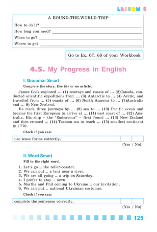 125
lesson 5
A ROUND-THE-WORLD TRIP
How to do it?
How long you need?
When to go?
Where to go?
Go to Ex. 67, 68 of your Workbook
4.5. My Progress in English
I. Grammar Smart
Complete the story. Use the or no article.
James Cook explored ... (1) seaways and coasts of ... (2)Canada, con-
ducted scientific expeditions from ... (3) Antarctic to ... (4) Arctic, and
travelled from ... (5) coasts of ... (6) North America to ... (7)Australia
and ... 8) New Zealand.
He made three journeys by ... (9) sea to ... (10) Pacific ocean and
became the first European to arrive at ... (11) east coast of ... (12) Aus-
tralia. His ship – the “Endeavour” – first found ... (13) New Zealand
and then crossed ... (14) Tasman sea to reach ... (15) smallest continent
in 1770.
Check if you can:
use tense forms correctly.
(Yes / No)
II. Word Smart
Fill in the right word.
1. Let’s go ... the roller-coaster.
2. We can put ... a tent near a river.
3. We are all going ... a trip on Saturday.
4. I prefer to stay ... town.
5. Martha and Phil coming to Ukraine ... our invitation.
6. We can put ... national Ukrainian costumes.
Check if you can:
complete the sentences correctly.
(Yes / No)
Kalinina_AM-Sp_6eng_(138-13)_v.indd 125Kalinina_AM-Sp_6eng_(138-13)_v.indd 125 30.05.2014 12:44:3830.05.2014 12:44:38
 