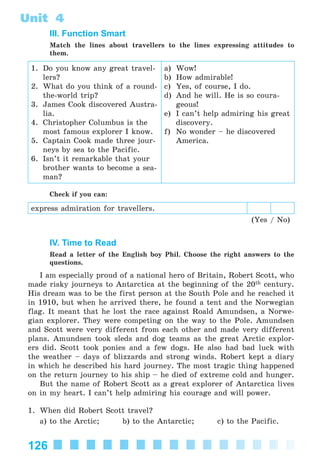 126
Unit 4
III. Function Smart
Match the lines about travellers to the lines expressing attitudes to
them.
1. Do you know any great travel-
lers?
2. What do you think of a round-
the-world trip?
3. James Cook discovered Austra-
lia.
4. Christopher Columbus is the
most famous explorer I know.
5. Captain Cook made three jour-
neys by sea to the Pacific.
6. Isn’t it remarkable that your
brother wants to become a sea-
man?
a) Wow!
b) How admirable!
c) Yes, of course, I do.
d) And he will. He is so coura-
geous!
e) I can’t help admiring his great
discovery.
f) No wonder – he discovered
America.
Check if you can:
express admiration for travellers.
(Yes / No)
IV. Time to Read
Read a letter of the English boy Phil. Choose the right answers to the
questions.
I am especially proud of a national hero of Britain, Robert Scott, who
made risky journeys to Antarctica at the beginning of the 20th century.
His dream was to be the first person at the South Pole and he reached it
in 1910, but when he arrived there, he found a tent and the Norwegian
flag. It meant that he lost the race against Roald Amundsen, a Norwe-
gian explorer. They were competing on the way to the Pole. Amundsen
and Scott were very different from each other and made very different
plans. Amundsen took sleds and dog teams as the great Arctic explor-
ers did. Scott took ponies and a few dogs. He also had bad luck with
the weather – days of blizzards and strong winds. Robert kept a diary
in which he described his hard journey. The most tragic thing happened
on the return journey to his ship – he died of extreme cold and hunger.
But the name of Robert Scott as a great explorer of Antarctica lives
on in my heart. I can’t help admiring his courage and will power.
1. When did Robert Scott travel?
a) to the Arctic; b) to the Antarctic; c) to the Pacific.
Kalinina_AM-Sp_6eng_(138-13)_v.indd 126Kalinina_AM-Sp_6eng_(138-13)_v.indd 126 30.05.2014 12:44:3830.05.2014 12:44:38
 