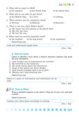 127
lesson 5
2. What did he reach in 1910?
a) the equator; b) the North Pole; c) the South Pole.
3. What did he see when he got there?
a) the British flag; b) a tent; c) nothing.
4. What country was his competitor from?
a) Norway; b) Holland; c) Denmark.
5. What is not true about Robert Scott?
a) He wasn’t the first person at the South Pole;
b) He won the race;
c) He lost the race.
6. What made his journey especially hard?
a) the weather; b) the dog teams; c) the equipment.
Check if you can:
read and understand simple texts.
(Yes / No)
V. Time to Listen
Listen to Martha’s story about a famous American explorer and mark
the true statements.
1. Jack London was an experienced sea traveller.
2. He travelled to the Antarctic.
3. He wrote stories about his adventures.
4. Some of his stories are about Alaska.
5. Jack London brought back a lot of gold.
6. Martha can’t help admiring him.
Check if you can:
listen to a piece of information and understand the de-
tails.
(Yes / No)
VI. Time to Write
Write a detailed response to the advice “Step out of your cave and look
around”.
Check if you can:
express your ideas about travelling in writing.
(Yes / No)
Kalinina_AM-Sp_6eng_(138-13)_v.indd 127Kalinina_AM-Sp_6eng_(138-13)_v.indd 127 30.05.2014 12:44:3830.05.2014 12:44:38
 