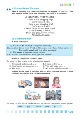 129
lesson 1
II. Pronunciation Warm-up
Read a shopping trip chant and practise the sounds /w/ and /@V/. Say
who usually wishes you a nice shopping trip and if it is the same.
A SHOPPING TRIP CHANT
– Have a nice shopping trip!
– Don’t worry, I will.
– Have a nice shopping trip!
– Don’t worry, I will.
– Don’t forget to buy some bread.
– Don’t worry, I won’t.
– Don’t buy grey, brown or white
– All right, all right.
III. Grammar Smart
1. Look and recall!
1) Use have to or must to express necessity.
E x a m p l e: There is no bread in the house, so we have to buy some. or
You really must talk to a shop assistant.
2) Use must to express strong orders.
E x a m p l e: You must eat more, you are so thin!
a) play a completion grammar game.
E x a m p l e: You really must stop buying sweets.
1. You must understand ... . 4. I have to buy ... .
2. Ann has to go shopping ... . 5. You will have to ... .
3. We must ... . 6. All school children must ... .
b) Look at the signs in the shop and say what you must (mustn’t), have
to (don’t have to) do. Use the verbs suggested.
E x a m p l e: You mustn’t take biscuits with hand. Use plastic gloves, please.
take pay leave park go
Kalinina_AM-Sp_6eng_(138-13)_v.indd 129Kalinina_AM-Sp_6eng_(138-13)_v.indd 129 30.05.2014 12:44:3930.05.2014 12:44:39
 
