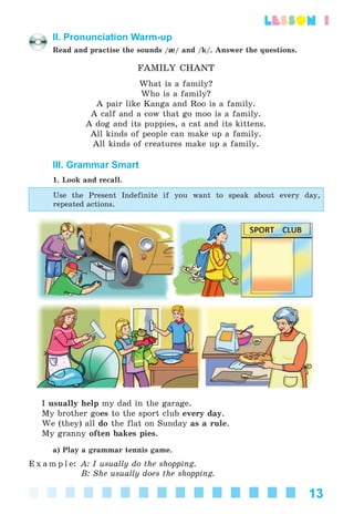 13
lesson 1
II. Pronunciation Warm-up
Read and practise the sounds /æ/ and /k/. Answer the questions.
FAMILY CHANT
What is a family?
Who is a family?
A pair like Kanga and Roo is a family.
A calf and a cow that go moo is a family.
A dog and its puppies, a cat and its kittens.
All kinds of people can make up a family.
All kinds of creatures make up a family.
III. Grammar Smart
1. Look and recall.
Use the Present Indefinite if you want to speak about every day,
repeated actions.
I usually help my dad in the garage.
My brother goes to the sport club every day.
We (they) all do the flat on Sunday as a rule.
My granny often bakes pies.
a) Play a grammar tennis game.
E x a m p l e: A: I usually do the shopping.
B: She usually does the shopping.
Kalinina_AM-Sp_6eng_(138-13)_v.indd 13Kalinina_AM-Sp_6eng_(138-13)_v.indd 13 30.05.2014 12:44:2130.05.2014 12:44:21
 