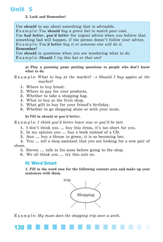 130
Unit 5
2. Look and Remember!
Use should to say about something that is advisable.
E x a m p l e: You should buy a green hat to match your coat.
Use had better, you’d better for urgent advice when you believe that
something bad will happen, if the person doesn’t follow your advice.
E x a m p l e: You’d better buy it or someone else will do it.
Remember!
Use should in questions when you are wondering what to do.
E x a m p l e: Should I try this hat or that one?
a) Play a guessing game putting questions to people who don’t know
what to do.
E x a m p l e: What to buy at the market? → Should I buy apples at the
market?
1. Where to buy bread.
2. Where to pay for your products.
3. Whether to take a shopping bag.
4. What to buy at the fruit shop.
5. What gift to buy for your friend’s birthday.
6. Whether to go shopping alone or with your mum.
b) Fill in should or you’d better.
E x a m p l e: I think you’d better leave now or you’ll be late.
1. I don’t think you ... buy this dress, it’s too short for you.
2. In my opinion you ... buy a book instead of a CD.
3. Ann ... buy a blouse in green, it is so becoming her.
4. You ... tell a shop assistant that you are looking for a new pair of
shoes.
5. Steven ... talk to his mom before going to the shop.
6. We all think you ... try this suit on.
IV. Word Smart
1. Fill in the word rose for the following content area and make up your
sentences with them.
trip
Shopping
E x a m p l e: My mum does the shopping trip once a week.
Kalinina_AM-Sp_6eng_(138-13)_v.indd 130Kalinina_AM-Sp_6eng_(138-13)_v.indd 130 30.05.2014 12:44:3930.05.2014 12:44:39
 