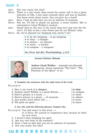 132
Unit 5
Ann: Not very much, but why?
Steve: There is a new music shop round the corner and it has a great
selection of CDs. I saw some musicals there and was so dazzled.
You know much about music. Can you give me a hand?
Ann: Sure. I had no idea that you are an admirer of musicals.
Steve: Not me. I’d like to please my granny, a music teacher. She is
interested in Lloyd Webber’s musical.
Ann: Great! And on the way to the music shop let’s pop into the flo-
rist’s. I’d like to buy a new flower pot for our Botanic class.
Steve: So, we’ve planned our shopping trip, haven’t we?
• to do the shopping – to go shopping
• to shop – a shopper
• to admire – an admirer
• to teach – a teacher
• to compose – a composer
See First Aid Kit, Word-building, p.213
Across Culture: Britain
Andrew Lloyd Webber – âіäîìèé àíãëіéñüêèé
êîìïîçèòîð. Àâòîð ìþçèêëіâ “The Cats”, “The
Phantom of the Opera” òà іí.
2. Complete the sentences with the right form of the word.
E x a m p l e:
1. Dan is not much of a shopper.
2. Andrew Lloyd Webber is a great British ... .
3. Steve’s granny is a music ... .
4. Steve’s granny is a great ... of musicals.
5. Ann knows much about this ... .
6. The girls are good ... .
to shop
to compose
to teach
to admire
to write
to dance
3. Say who said the following phrases. Explain why.
E x a m p l e: You look smart in this dress. →
It is Steve. He wanted to compliment Ann, because he liked
her new dress.
1. I haven’t done shopping for ages!
2. Are you very busy at the moment?
3. Sure. I had no idea that you are an admirer of musicals.
4. Not very much, but why?
Kalinina_AM-Sp_6eng_(138-13)_v.indd 132Kalinina_AM-Sp_6eng_(138-13)_v.indd 132 30.05.2014 12:44:3930.05.2014 12:44:39
 
