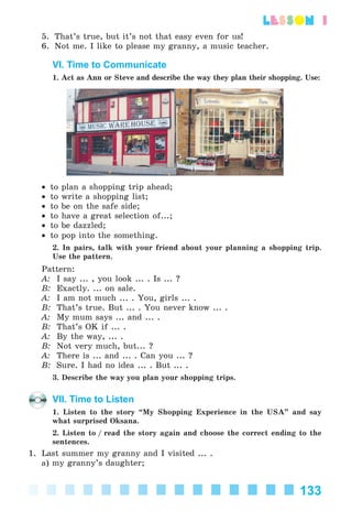 133
lesson 1
5. That’s true, but it’s not that easy even for us!
6. Not me. I like to please my granny, a music teacher.
VI. Time to Communicate
1. Act as Ann or Steve and describe the way they plan their shopping. Use:
• to plan a shopping trip ahead;
• to write a shopping list;
• to be on the safe side;
• to have a great selection of...;
• to be dazzled;
• to pop into the something.
2. In pairs, talk with your friend about your planning a shopping trip.
Use the pattern.
Pattern:
A: I say ... , you look ... . Is ... ?
B: Exactly. ... on sale.
A: I am not much ... . You, girls ... .
B: That’s true. But ... . You never know ... .
A: My mum says ... and ... .
B: That’s OK if ... .
A: By the way, ... .
B: Not very much, but... ?
A: There is ... and ... . Can you ... ?
B: Sure. I had no idea ... . But ... .
3. Describe the way you plan your shopping trips.
VII. Time to Listen
1. Listen to the story “My Shopping Experience in the USA” and say
what surprised Oksana.
2. Listen to / read the story again and choose the correct ending to the
sentences.
1. Last summer my granny and I visited ... .
a) my granny’s daughter;
Kalinina_AM-Sp_6eng_(138-13)_v.indd 133Kalinina_AM-Sp_6eng_(138-13)_v.indd 133 30.05.2014 12:44:3930.05.2014 12:44:39
 