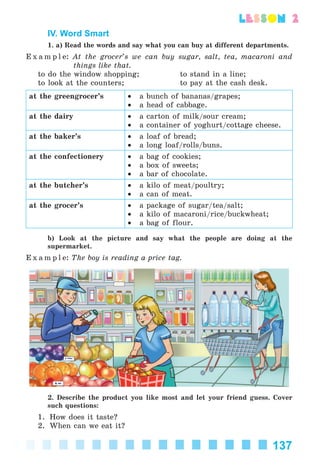 137
lesson 2
IV. Word Smart
1. a) Read the words and say what you can buy at different departments.
E x a m p l e: At the grocer’s we can buy sugar, salt, tea, macaroni and
things like that.
to do the window shopping; to stand in a line;
to look at the counters; to pay at the cash desk.
at the greengrocer’s • a bunch of bananas/grapes;
• a head of cabbage.
at the dairy • a carton of milk/sour cream;
• a container of yoghurt/cottage cheese.
at the baker’s • a loaf of bread;
• a long loaf/rolls/buns.
at the confectionery • a bag of cookies;
• a box of sweets;
• a bar of chocolate.
at the butcher’s • a kilo of meat/poultry;
• a can of meat.
at the grocer’s • a package of sugar/tea/salt;
• a kilo of macaroni/rice/buckwheat;
• a bag of flour.
b) Look at the picture and say what the people are doing at the
supermarket.
E x a m p l e: The boy is reading a price tag.
2. Describe the product you like most and let your friend guess. Cover
such questions:
1. How does it taste?
2. When can we eat it?
Kalinina_AM-Sp_6eng_(138-13)_v.indd 137Kalinina_AM-Sp_6eng_(138-13)_v.indd 137 30.05.2014 12:44:4030.05.2014 12:44:40
 
