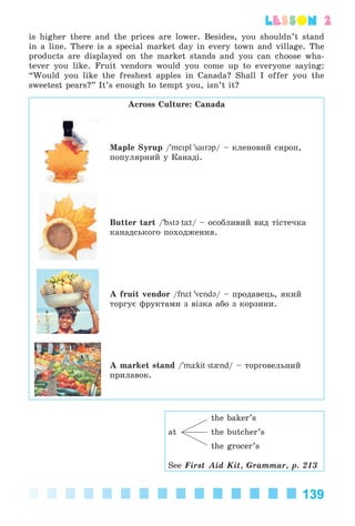 139
lesson 2
is higher there and the prices are lower. Besides, you shouldn’t stand
in a line. There is a special market day in every town and village. The
products are displayed on the market stands and you can choose wha-
tever you like. Fruit vendors would you come up to everyone saying:
“Would you like the freshest apples in Canada? Shall I offer you the
sweetest pears?” It’s enough to tempt you, isn’t it?
Across Culture: Canada
Maple Syrup /'meIpl 'saIrəp/ – êëåíîâèé ñèðîï,
ïîïóëÿðíèé ó Êàíàäі.
Butter tart /'bötə tÓt/ – îñîáëèâèé âèä òіñòå÷êà
êàíàäñüêîãî ïîõîäæåííÿ.
A fruit vendor /frьt 'vendə/ – ïðîäàâåöü, ÿêèé
òîðãóє ôðóêòàìè ç âіçêà àáî ç êîðçèíè.
A market stand /'mУkit st{nd/ – òîðãîâåëüíèé
ïðèëàâîê.
the baker’s
at the butcher’s
the grocer’s
See First Aid Kit, Grammar, p. 213
Kalinina_AM-Sp_6eng_(138-13)_v.indd 139Kalinina_AM-Sp_6eng_(138-13)_v.indd 139 30.05.2014 12:44:4030.05.2014 12:44:40
 