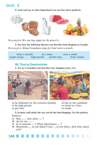 140
Unit 5
2. Look and say at what department you can buy these products.
E x a m p l e: We can buy sugar at the grocer’s.
3. Say how the following phrases can describe food shopping in Canada.
E x a m p l e: Many Canadians shop for food twice a month.
twice a month; at a time; once a week;
maple syrup; high-priced; market day; fruit vendor.
VII. Time to Communicate
1. Act as a Canadian and describe your shopping style. Use:
to be displayed on the counters (desks); to pay at the cashdesk;
to be high-priced; to stand in a line;
to get lost; to tempt
2. In pairs, talk about the way you do the food shopping. Use the pattern.
Pattern:
A: Hey, ... , how often ... ?
B: As for me ... .
A: Is it common ... ? What department ... ?
B: Sometimes ... at the baker’s and ... at the diary. And what about
you?
Kalinina_AM-Sp_6eng_(138-13)_v.indd 140Kalinina_AM-Sp_6eng_(138-13)_v.indd 140 30.05.2014 12:44:4030.05.2014 12:44:40
 