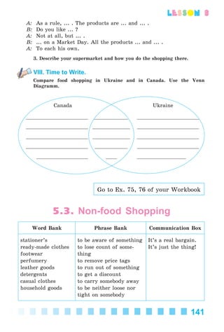 141
lesson 3
A: As a rule, ... . The products are ... and ... .
B: Do you like ... ?
A: Not at all, but ... .
B: ... on a Market Day. All the products ... and ... .
A: To each his own.
3. Describe your supermarket and how you do the shopping there.
VIII. Time to Write.
Compare food shopping in Ukraine and in Canada. Use the Venn
Diagramm.
Canada Ukraine
Go to Ex. 75, 76 of your Workbook
5.3. Non-food Shopping
Word Bank Phrase Bank Communication Box
stationer’s
ready-made clothes
footwear
perfumery
leather goods
detergents
casual clothes
household goods
to be aware of something
to lose count of some-
thing
to remove price tags
to run out of something
to get a discount
to carry somebody away
to be neither loose nor
tight on somebody
It’s a real bargain.
It’s just the thing!
Kalinina_AM-Sp_6eng_(138-13)_v.indd 141Kalinina_AM-Sp_6eng_(138-13)_v.indd 141 30.05.2014 12:44:4130.05.2014 12:44:41
 