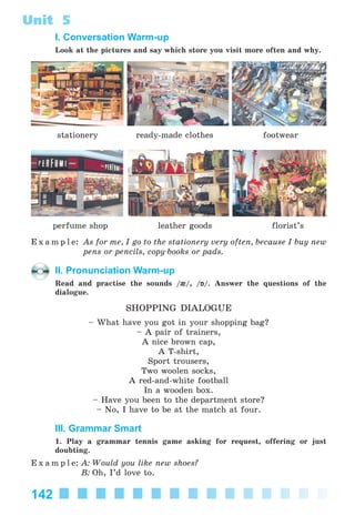 142
Unit 5
I. Conversation Warm-up
Look at the pictures and say which store you visit more often and why.
stationery ready-made clothes footwear
perfume shop leather goods florist’s
E x a m p l e: As for me, I go to the stationery very often, because I buy new
pens or pencils, copy-books or pads.
II. Pronunciation Warm-up
Read and practise the sounds /{/, /Á/. Answer the questions of the
dialogue.
SHOPPING DIALOGUE
– What have you got in your shopping bag?
– A pair of trainers,
A nice brown cap,
A T-shirt,
Sport trousers,
Two woolen socks,
A red-and-white football
In a wooden box.
– Have you been to the department store?
– No, I have to be at the match at four.
III. Grammar Smart
1. Play a grammar tennis game asking for request, offering or just
doubting.
E x a m p l e: A: Would you like new shoes?
B: Oh, I’d love to.
Kalinina_AM-Sp_6eng_(138-13)_v.indd 142Kalinina_AM-Sp_6eng_(138-13)_v.indd 142 30.05.2014 12:44:4130.05.2014 12:44:41
 