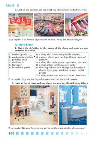 144
Unit 5
3. Look at the pictures and say what you should/must or had better do.
E x a m p l e: You should buy clothes on sale. They are much cheaper.
IV. Word Smart
1. Match the definition to the names of the shops and make up your
sentences with them.
1. leather goods
2. ready-made clothes
3. perfume shop
4. stationer’s
5. footwear
6. household goods
a) a shop that sales ready-made clothes;
b) a place where you can buy things made of
leather;
c) a shop that sells paper copybooks, pens etc;
d) a shop where perfumes are sold;
e) the shop which sells things for household
chores like: soap, washing powder, toilet
paper;
f) a shop where you can buy shoes, boots etc.
E x a m p l e: My mother buys detergents at the household goods.
2. Look at the pictures and say where you can buy the following things.
E x a m p l e: We can buy clothes at the ready-made clothes department.
Kalinina_AM-Sp_6eng_(138-13)_v.indd 144Kalinina_AM-Sp_6eng_(138-13)_v.indd 144 30.05.2014 12:44:4130.05.2014 12:44:41
 