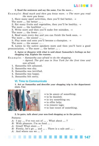 147
lesson 3
2. Read the sentences and say the same. Use the more...
E x a m p l e: Read much and then you know more. → The more you read
the more you know.
1. Have many sport activities, then you’ll feel better. →
The more ... the better ... .
2. Eat many fruits and vegetables, then you’ll be healthy. →
The more ... the healthier ... .
3. Write more and then you’ll make few mistakes. →
The more ... the fewer ... .
4. Read more every day and you can finish the book soon. →
The more ... the sooner ... .
5. Play more and soon you’ll become a champion. →
The more ... the sooner ... .
6. Listen to the native speakers more and then you’ll have a good
pronunciation. → The more ... the better ... .
3. Agree or disagree with what is said about Samantha’s feelings on her
shopping trip. Explain the reasons.
E x a m p l e: – Samantha was afraid to do the shopping.
– Agreed. The girl was in New York for the first time and
was afraid.
1. Samantha felt ashamed.
2. Samantha was shy.
3. Samantha was terrified.
4. Samantha was happy.
5. Samantha felt sorry.
VI. Time to Communicate
1. Act as Samantha and describe your shopping trip to the department
store. Use:
• to be aware of something;
• to be dazzled;
• to try something on;
• to offer help;
• to remove tags;
• to lose count of something.
2. In pairs, talk about your non-food shopping as in the pattern.
Pattern:
A: I say ... I’ve run out of ... . What about ... ?
B: With pleasure. I’m so fond ... .
A: Great! What store ... ?
B: Firstly, let’s go ... and ... . There is a sale and ... .
A: And where can we ... ?
Kalinina_AM-Sp_6eng_(138-13)_v.indd 147Kalinina_AM-Sp_6eng_(138-13)_v.indd 147 30.05.2014 12:44:4230.05.2014 12:44:42
 