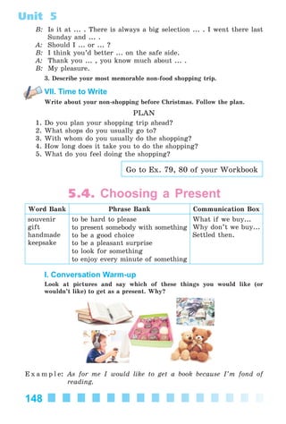 148
Unit 5
B: Is it at ... . There is always a big selection ... . I went there last
Sunday and ... .
A: Should I ... or ... ?
B: I think you’d better ... on the safe side.
A: Thank you ... , you know much about ... .
B: My pleasure.
3. Describe your most memorable non-food shopping trip.
VII. Time to Write
Write about your non-shopping before Christmas. Follow the plan.
PLAN
1. Do you plan your shopping trip ahead?
2. What shops do you usually go to?
3. With whom do you usually do the shopping?
4. How long does it take you to do the shopping?
5. What do you feel doing the shopping?
Go to Ex. 79, 80 of your Workbook
5.4. Choosing a Present
Word Bank Phrase Bank Communication Box
souvenir
gift
handmade
keepsake
to be hard to please
to present somebody with something
to be a good choice
to be a pleasant surprise
to look for something
to enjoy every minute of something
What if we buy...
Why don’t we buy...
Settled then.
I. Conversation Warm-up
Look at pictures and say which of these things you would like (or
wouldn’t like) to get as a present. Why?
E x a m p l e: As for me I would like to get a book because I’m fond of
reading.
Kalinina_AM-Sp_6eng_(138-13)_v.indd 148Kalinina_AM-Sp_6eng_(138-13)_v.indd 148 14.06.2014 14:15:2614.06.2014 14:15:26
 