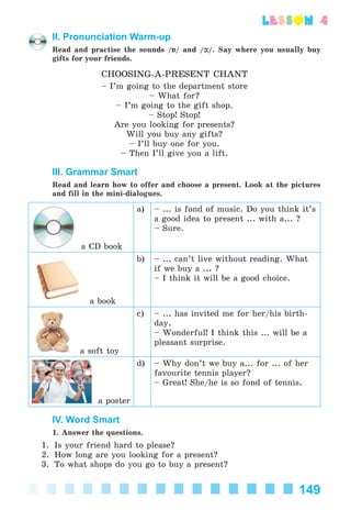 149
lesson 4
II. Pronunciation Warm-up
Read and practise the sounds /Á/ and /þ/. Say where you usually buy
gifts for your friends.
CHOOSING-A-PRESENT CHANT
– I’m going to the department store
– What for?
– I’m going to the gift shop.
– Stop! Stop!
Are you looking for presents?
Will you buy any gifts?
– I’ll buy one for you.
– Then I’ll give you a lift.
III. Grammar Smart
Read and learn how to offer and choose a present. Look at the pictures
and fill in the mini-dialogues.
a CD book
a) – ... is fond of music. Do you think it’s
a good idea to present ... with a... ?
– Sure.
a book
b) – ... can’t live without reading. What
if we buy a ... ?
– I think it will be a good choice.
a soft toy
c) – ... has invited me for her/his birth-
day.
– Wonderful! I think this ... will be a
pleasant surprise.
a poster
d) – Why don’t we buy a... for ... of her
favourite tennis player?
– Great! She/he is so fond of tennis.
IV. Word Smart
1. Answer the questions.
1. Is your friend hard to please?
2. How long are you looking for a present?
3. To what shops do you go to buy a present?
Kalinina_AM-Sp_6eng_(138-13)_v.indd 149Kalinina_AM-Sp_6eng_(138-13)_v.indd 149 14.06.2014 14:15:4514.06.2014 14:15:45
 