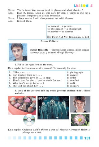 151
lesson 4
Steve: That’s true. You are so hard to please and what about...?
Ann: Stop it, Steve. Look at this soft toy-dog. I think it will be a
pleasant surprise and a nice keepsake.
Steve: I hope so and I will also present her with flowers.
Ann: Settled then.
Across Culture
Daniel Redcliffe – áðèòàíñüêèé àêòîð, ÿêèé çіãðàâ
ãîëîâíó ðîëü ó ôіëüìі «Ãàððі Ïîòòåð».
2. Fill in the right form of the word.
E x a m p l e: Let’s choose a nice present (to present) for Ann.
1. I like your ... .
2. Our teacher liked my ... .
3. The policemen gave an ... to stop.
4. Thank you for the ... you’ve made for me.
5. Why don’t we go for a ... ?
6. She told me about her ... .
to photograph
to answer
to order
to comfort
to walk
to support
3. Look at the pictures and say which presents children didn’t choose
and why.
E x a m p l e: Children didn’t choose a box of chocolate, because Helen is
always on a diet.
to present – a present
to photograph – a photograph
to answer – an answer
See First Aid Kit, Grammar, p. 213
Kalinina_AM-Sp_6eng_(138-13)_v.indd 151Kalinina_AM-Sp_6eng_(138-13)_v.indd 151 30.05.2014 12:44:4230.05.2014 12:44:42
 
