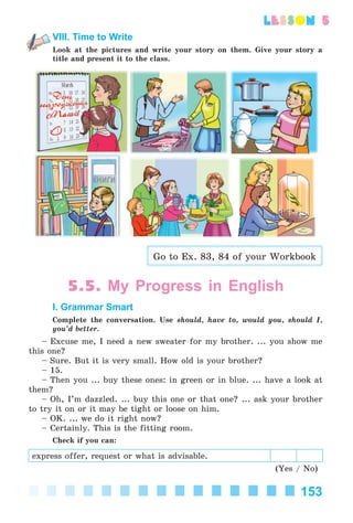 153
lesson 5
VIII. Time to Write
Look at the pictures and write your story on them. Give your story a
title and present it to the class.
Go to Ex. 83, 84 of your Workbook
5.5. My Progress in English
I. Grammar Smart
Complete the conversation. Use should, have to, would you, should I,
you’d better.
– Excuse me, I need a new sweater for my brother. ... you show me
this one?
– Sure. But it is very small. How old is your brother?
– 15.
– Then you ... buy these ones: in green or in blue. ... have a look at
them?
– Oh, I’m dazzled. ... buy this one or that one? ... ask your brother
to try it on or it may be tight or loose on him.
– OK. ... we do it right now?
– Certainly. This is the fitting room.
Check if you can:
express offer, request or what is advisable.
(Yes / No)
Kalinina_AM-Sp_6eng_(138-13)_v.indd 153Kalinina_AM-Sp_6eng_(138-13)_v.indd 153 30.05.2014 12:44:4330.05.2014 12:44:43
 