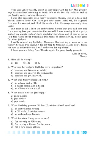 155
lesson 5
This year Alice was 21, and it is very important for her. Our granny
says it symbolizes becoming an adult. It’s an old British tradition and in
my family we try to keep them all.
I was also presented with many wonderful things, like an e-book and
Justin Bieber’s latest CD. Have you ever heard them? Oh, he is great!
I’ve seen his concert and liked his music a lot. His songs are really fan-
tastic!
But most of all I liked the embroidered blouse that you had sent me!
It’s amazing how you can embroider so well! I was wearing it at a party
and all my guests couldn’t help admiring the blouse and of course me in
it! I told them about Ukrainian traditions of embroidering. Some girls
felt even jealous!
I really enjoyed my birthday. Mum and Dad and my granny gave me
money, because I’m saving it for my trip to Ukraine. Maybe you’ll teach
me how to embroider and I will make one for my sister?
I hope you are doing fine. Thanks again for your lovely present.
Lots of Love,
Nancy
1. How old is Nancy?
a) 21; b) 13; c) 8.
2. Why was her sister’s birthday very important?
a) because she became an adult;
b) because she entered the university;
c) because she got married.
3. What was Nancy presented with?
a) an e-book and a CD;
b) a music album and a book;
c) an album and an e-book.
4. What music did the girl enjoy?
a) rock music;
b) jazz music;
c) pop music.
5. What birthday present did her Ukrainian friend send her?
a) an embroidered towel;
b) a CD with Ukrainian music;
c) an embroidered blouse.
6. What for does Nancy save money?
a) for her trip to Ukraine;
b) for buying a blouse for her mom;
c) for a new music album.
Kalinina_AM-Sp_6eng_(138-13)_v.indd 155Kalinina_AM-Sp_6eng_(138-13)_v.indd 155 30.05.2014 12:44:4330.05.2014 12:44:43
 