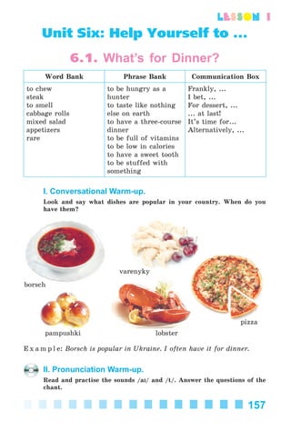 157
lesson 1
Unit Six: Help Yourself to ...
6.1. What’s for Dinner?
Word Bank Phrase Bank Communication Box
to chew
steak
to smell
cabbage rolls
mixed salad
appetizers
rare
to be hungry as a
hunter
to taste like nothing
else on earth
to have a three-course
dinner
to be full of vitamins
to be low in calories
to have a sweet tooth
to be stuffed with
something
Frankly, ...
I bet, ...
For dessert, ...
... at last!
It’s time for...
Alternatively, ...
I. Conversational Warm-up.
Look and say what dishes are popular in your country. When do you
have them?
pampushki
borsch
varenyky
pizza
lobster
E x a m p l e: Borsch is popular in Ukraine. I often have it for dinner.
II. Pronunciation Warm-up.
Read and practise the sounds /aI/ and /t/. Answer the questions of the
chant.
Kalinina_AM-Sp_6eng_(138-13)_v.indd 157Kalinina_AM-Sp_6eng_(138-13)_v.indd 157 30.05.2014 12:44:4330.05.2014 12:44:43
 