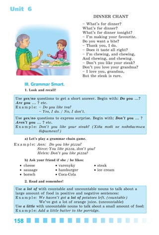 158
Unit 6
DINNER CHANT
– What’s for dinner?
What’s for dinner?
What’s for dinner tonight?
– I’m making your favourite.
Do you want a bite?
– Thank you, I do.
– Does it taste all right?
– I’m chewing, and chewing,
And chewing, and chewing.
– Don’t you like your steak?
Don’t you love your grandma?
– I love you, grandma,
But the steak is rare.
III. Grammar Smart.
1. Look and recall!
Use yes/no questions to get a short answer. Begin with: Do you ...?
Are you ... ? etc.
E x a m p l e: – Do you like tea?
– Yes, I do. / No, I don’t.
Use yes/no questions to express surprise. Begin with: Don’t you ... ?
Aren’t you ... ? etc.
E x a m p l e: Don’t you like your steak? (Õіáà òîáі íå ïîäîáàєòüñÿ
áіôøòåêñ?)
a) Let’s play a grammar chain game.
E x a m p l e: Ann: Do you like pizza?
Steve: You like pizza, don’t you?
Helen: Don’t you like pizza?
b) Ask your friend if she / he likes:
• cheese • varenyky • steak
• sausage • hamburger • ice cream
• borsch • Coca-Cola
2. Read and remember!
Use a lot of with countable and uncountable nouns to talk about a
large amount of food in positive and negative sentences:
E x a m p l e: We haven’t got a lot of potatoes left. (countable)
We’ve got a lot of orange juice. (uncountable)
Use a little with uncountable nouns to talk about a small amount of food:
E x a m p l e: Add a little butter to the porridge.
Kalinina_AM-Sp_6eng_(138-13)_v.indd 158Kalinina_AM-Sp_6eng_(138-13)_v.indd 158 30.05.2014 12:44:4330.05.2014 12:44:43
 