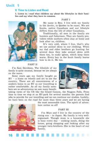 16
Unit 1
V. Time to Listen and Read
1. Listen to / read what children say about the lifestyles in their fami-
lies and say what they have in common.
PART I
My name is Roy. I live with my family
in the Arctic, in Quebec to be exact. We are
Inuits, native Canadians and our lifestyle
differs from the life of other Canadians.
Traditionally, all men in the family are
hunters and fishermen. They are family pro-
viders while mothers often stay at home and
look after us, children.
It’s very cold, where I live, that’s why
we use animal skins in our clothing. When
my dad and elder brothers go hunting for
several days they take animal skins with
them too, to make igloos, which keep them
warm. Every boy in the Inuit family learns
how to do it. Me too.
PART II
I’m Sam Davidson. The lifestyle of my
family is quite unusual, because we are always
on the move.
Some years ago my family bought an
RV – a home on wheels and set to see the
country. There are all conveniences of a
modern home in an RV so our travelling is
rather comfortable. As all my family mem-
bers are so adventurous we saw many breath-
taking views of the US like the Grand Canyon, the Niagara Falls. From
time to time we stop at an RV-park for several months: the parents find
jobs to provide for our travelling and we can continue our studies. Luckily,
we have been on the road for more than three years and we are having
the most memorable time. The spirit of adven-
ture unites us all!
PART III
I’m Miyo and I live in the country of the
rising sun – in Japan. My family is very well-
organised. Though mum is a housewife she
is busy every day – cooking meals, doing the
house, going shopping and looking after my
younger twin-brothers. She is the heart of our
family.
Kalinina_AM-Sp_6eng_(138-13)_v.indd 16Kalinina_AM-Sp_6eng_(138-13)_v.indd 16 30.05.2014 12:44:2230.05.2014 12:44:22
 
