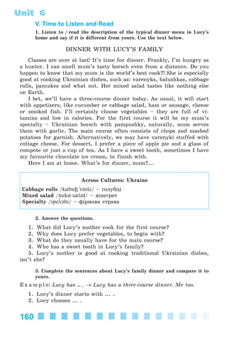 160
Unit 6
V. Time to Listen and Read
1. Listen to / read the description of the typical dinner menu in Lucy’s
home and say if it is different from yours. Use the text below.
DINNER WITH LUCY’S FAMILY
Classes are over at last! It’s time for dinner. Frankly, I’m hungry as
a hunter. I can smell mum’s tasty borsch even from a distance. Do you
happen to know that my mum is the world’s best cook?! She is especially
good at cooking Ukrainian dishes, such as: varenyks, halushkas, cabbage
rolls, pancakes and what not. Her mixed salad tastes like nothing else
on Earth.
I bet, we’ll have a three-course dinner today. As usual, it will start
with appetizers, like cucumber or cabbage salad, ham or sausage, cheese
or smoked fish. I’ll certainly choose vegetables – they are full of vi-
tamins and low in calories. For the first course it will be my mum’s
specialty – Ukrainian borsch with pampushky, naturally, mum serves
them with garlic. The main course often consists of chops and mashed
potatoes for garnish. Alternatively, we may have varenyki stuffed with
cottage cheese. For dessert, I prefer a piece of apple pie and a glass of
compote or just a cup of tea. As I have a sweet tooth, sometimes I have
my favourite chocolate ice cream, to finish with.
Here I am at home. What’s for dinner, mum?...
Across Cultures: Ukraine
Cabbage rolls /k{bI³ 'rəυlz/ – ãîëóáöі
Mixed salad /mIkst s{ləd/ – âіíåãðåò
Specialty /spe∫IəltI/ – ôіðìîâà ñòðàâà
2. Answer the questions.
1. What did Lucy’s mother cook for the first course?
2. Why does Lucy prefer vegetables, to begin with?
3. What do they usually have for the main course?
4. Who has a sweet tooth in Lucy’s family?
5. Lucy’s mother is good at cooking traditional Ukrainian dishes,
isn’t she?
3. Complete the sentences about Lucy’s family dinner and compare it to
yours.
E x a m p l e: Lucy has ... . → Lucy has a three-course dinner. Me too.
1. Lucy’s dinner starts with ... .
2. Lucy chooses ... .
Kalinina_AM-Sp_6eng_(138-13)_v.indd 160Kalinina_AM-Sp_6eng_(138-13)_v.indd 160 30.05.2014 12:44:4330.05.2014 12:44:43
 