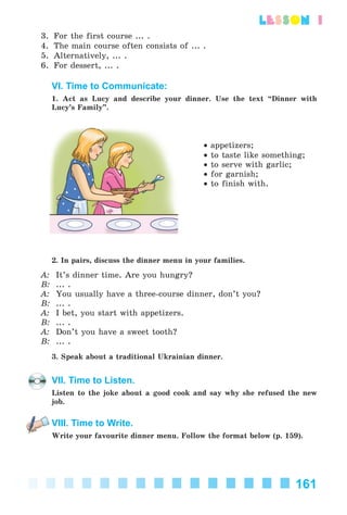 161
lesson 1
3. For the first course ... .
4. The main course often consists of ... .
5. Alternatively, ... .
6. For dessert, ... .
VI. Time to Communicate:
1. Act as Lucy and describe your dinner. Use the text “Dinner with
Lucy’s Family”.
• appetizers;
• to taste like something;
• to serve with garlic;
• for garnish;
• to finish with.
2. In pairs, discuss the dinner menu in your families.
A: It’s dinner time. Are you hungry?
B: ... .
A: You usually have a three-course dinner, don’t you?
B: ... .
A: I bet, you start with appetizers.
B: ... .
A: Don’t you have a sweet tooth?
B: ... .
3. Speak about a traditional Ukrainian dinner.
VII. Time to Listen.
Listen to the joke about a good cook and say why she refused the new
job.
VIII. Time to Write.
Write your favourite dinner menu. Follow the format below (p. 159).
Kalinina_AM-Sp_6eng_(138-13)_v.indd 161Kalinina_AM-Sp_6eng_(138-13)_v.indd 161 30.05.2014 12:44:4430.05.2014 12:44:44
 