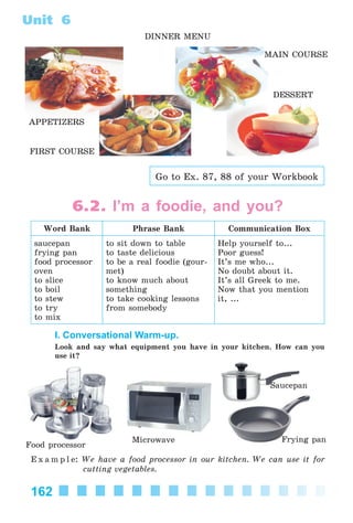 162
Unit 6
DINNER MENU
APPETIZERS
MAIN COURSE
FIRST COURSE
DESSERT
Go to Ex. 87, 88 of your Workbook
6.2. I’m a foodie, and you?
Word Bank Phrase Bank Communication Box
saucepan
frying pan
food processor
oven
to slice
to boil
to stew
to try
to mix
to sit down to table
to taste delicious
to be a real foodie (gour-
met)
to know much about
something
to take cooking lessons
from somebody
Help yourself to...
Poor guess!
It’s me who...
No doubt about it.
It’s all Greek to me.
Now that you mention
it, ...
I. Conversational Warm-up.
Look and say what equipment you have in your kitchen. How can you
use it?
Saucepan
Microwave Frying pan
Food processor
E x a m p l e: We have a food processor in our kitchen. We can use it for
cutting vegetables.
Kalinina_AM-Sp_6eng_(138-13)_v.indd 162Kalinina_AM-Sp_6eng_(138-13)_v.indd 162 30.05.2014 12:44:4430.05.2014 12:44:44
 