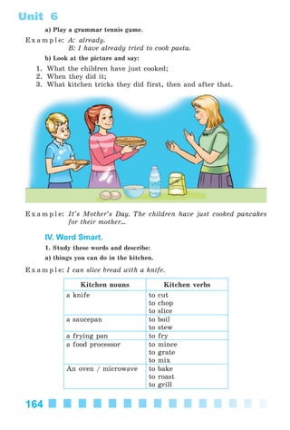 164
Unit 6
a) Play a grammar tennis game.
E x a m p l e: A: already.
B: I have already tried to cook pasta.
b) Look at the picture and say:
1. What the children have just cooked;
2. When they did it;
3. What kitchen tricks they did first, then and after that.
E x a m p l e: It’s Mother’s Day. The children have just cooked pancakes
for their mother...
IV. Word Smart.
1. Study these words and describe:
a) things you can do in the kitchen.
E x a m p l e: I can slice bread with a knife.
Kitchen nouns Kitchen verbs
a knife to cut
to chop
to slice
a saucepan to boil
to stew
a frying pan to fry
a food processor to mince
to grate
to mix
An oven / microwave to bake
to roast
to grill
Kalinina_AM-Sp_6eng_(138-13)_v.indd 164Kalinina_AM-Sp_6eng_(138-13)_v.indd 164 30.05.2014 12:44:4430.05.2014 12:44:44
 