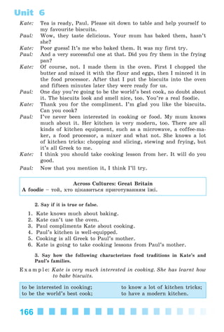 166
Unit 6
Kate: Tea is ready, Paul. Please sit down to table and help yourself to
my favourite biscuits.
Paul: Wow, they taste delicious. Your mum has baked them, hasn’t
she?
Kate: Poor guess! It’s me who baked them. It was my first try.
Paul: And a very successful one at that. Did you fry them in the frying
pan?
Kate: Of course, not. I made them in the oven. First I chopped the
butter and mixed it with the flour and eggs, then I minced it in
the food processor. After that I put the biscuits into the oven
and fifteen minutes later they were ready for us.
Paul: One day you’re going to be the world’s best cook, no doubt about
it. The biscuits look and smell nice, too. You’re a real foodie.
Kate: Thank you for the compliment. I’m glad you like the biscuits.
Can you cook?
Paul: I’ve never been interested in cooking or food. My mum knows
much about it. Her kitchen is very modern, too. There are all
kinds of kitchen equipment, such as a microwave, a coffee-ma-
ker, a food processor, a mixer and what not. She knows a lot
of kitchen tricks: chopping and slicing, stewing and frying, but
it’s all Greek to me.
Kate: I think you should take cooking lesson from her. It will do you
good.
Paul: Now that you mention it, I think I’ll try.
Across Cultures: Great Britain
A foodie – òîé, õòî öіêàâèòüñÿ ïðèãîòóâàííÿì їæі.
2. Say if it is true or false.
1. Kate knows much about baking.
2. Kate can’t use the oven.
3. Paul compliments Kate about cooking.
4. Paul’s kitchen is well-equipped.
5. Cooking is all Greek to Paul’s mother.
6. Kate is going to take cooking lessons from Paul’s mother.
3. Say how the following characterizes food traditions in Kate’s and
Paul’s families.
E x a m p l e: Kate is very much interested in cooking. She has learnt how
to bake biscuits.
to be interested in cooking; to know a lot of kitchen tricks;
to be the world’s best cook; to have a modern kitchen.
Kalinina_AM-Sp_6eng_(138-13)_v.indd 166Kalinina_AM-Sp_6eng_(138-13)_v.indd 166 30.05.2014 12:44:4430.05.2014 12:44:44
 