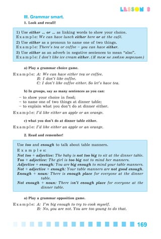 169
lesson 3
III. Grammar smart.
1. Look and recall!
1) Use either … or … as linking words to show your choice.
E x a m p l e: We can have lunch either here or at the cafå.
2) Use either as a pronoun to name one of two things.
E x a m p l e: There’s tea or coffee – you can have either.
3) Use either as an adverb in negative sentences to mean “also”.
E x a m p l e: I don’t like ice cream either. (ß òåæ íå ëþáëþ ìîðîçèâî)
a) Play a grammar choice game.
E x a m p l e: A: We can have either tea or coffee.
B: I don’t like coffee.
C: I don’t like coffee either. So let’s have tea.
b) In groups, say as many sentences as you can:
– to show your choice in food;
– to name one of two things at dinner table;
– to explain what you don’t do at dinner either.
E x a m p l e: I’d like either an apple or an orange.
c) what you don’t do at dinner table either.
E x a m p l e: I’d like either an apple or an orange.
2. Read and remember!
Use too and enough to talk about table manners.
E x a m p l e s:
Not too + adjective: The baby is not too big to sit at the dinner table.
Too + adjective: The girl is too big not to mind her manners.
Adjective + enough: You are big enough to mind your table manners.
Not + adjective + enough: Your table manners are not good enough.
Enough + noun: There is enough place for everyone at the dinner
table.
Not enough + noun: There isn’t enough place for everyone at the
dinner table.
a) Play a grammar opposition game.
E x a m p l e: A: I’m big enough to try to cook myself.
B: No, you are not. You are too young to do that.
Kalinina_AM-Sp_6eng_(138-13)_v.indd 169Kalinina_AM-Sp_6eng_(138-13)_v.indd 169 30.05.2014 12:44:4530.05.2014 12:44:45
 