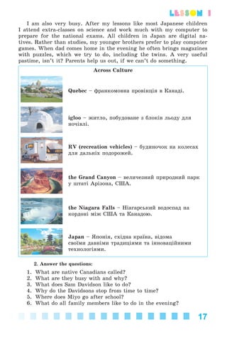 17
lesson 1
I am also very busy. After my lessons like most Japanese children
I attend extra-classes on science and work much with my computer to
prepare for the national exams. All children in Japan are digital na-
tives. Rather than studies, my younger brothers prefer to play computer
games. When dad comes home in the evening he often brings magazines
with puzzles, which we try to do, including the twins. A very useful
pastime, isn’t it? Parents help us out, if we can’t do something.
Across Culture
Quebec – ôðàíêîìîâíà ïðîâіíöіÿ â Êàíàäі.
igloo – æèòëî, ïîáóäîâàíå ç áëîêіâ ëüîäó äëÿ
íî÷іâëі.
RV (recreation vehicles) – áóäèíî÷îê íà êîëåñàõ
äëÿ äàëüíіõ ïîäîðîæåé.
the Grand Canyon – âåëè÷åçíèé ïðèðîäíèé ïàðê
ó øòàòі Àðіçîíà, ÑØÀ.
the Niagara Falls – Íіàãàðñüêèé âîäîñïàä íà
êîðäîíі ìіæ ÑØÀ òà Êàíàäîþ.
Japan – ßïîíіÿ, ñõіäíà êðàїíà, âіäîìà
ñâîїìè äàâíіìè òðàäèöіÿìè òà іííîâàöіéíèìè
òåõíîëîãіÿìè.
2. Answer the questions:
1. What are native Canadians called?
2. What are they busy with and why?
3. What does Sam Davidson like to do?
4. Why do the Davidsons stop from time to time?
5. Where does Miyo go after school?
6. What do all family members like to do in the evening?
Kalinina_AM-Sp_6eng_(138-13)_v.indd 17Kalinina_AM-Sp_6eng_(138-13)_v.indd 17 30.05.2014 12:44:2230.05.2014 12:44:22
 